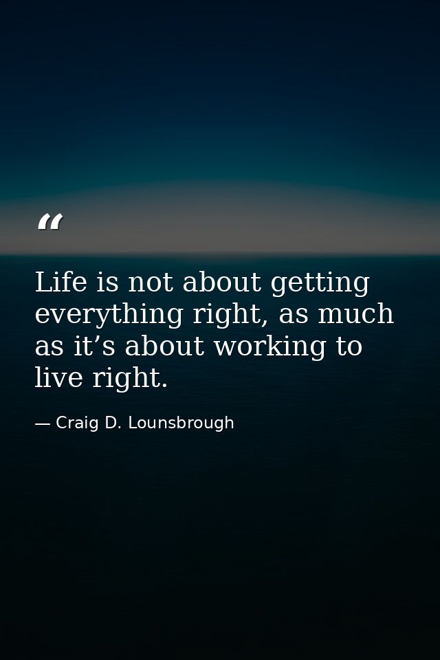 Life is not about getting everything right, as much as it’s about working to live right. — Craig D. Lounsbrough