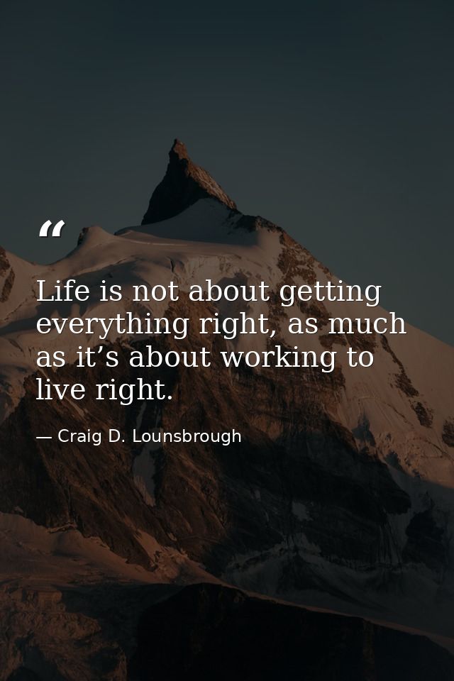 Life is not about getting everything right, as much as it’s about working to live right. — Craig D. Lounsbrough