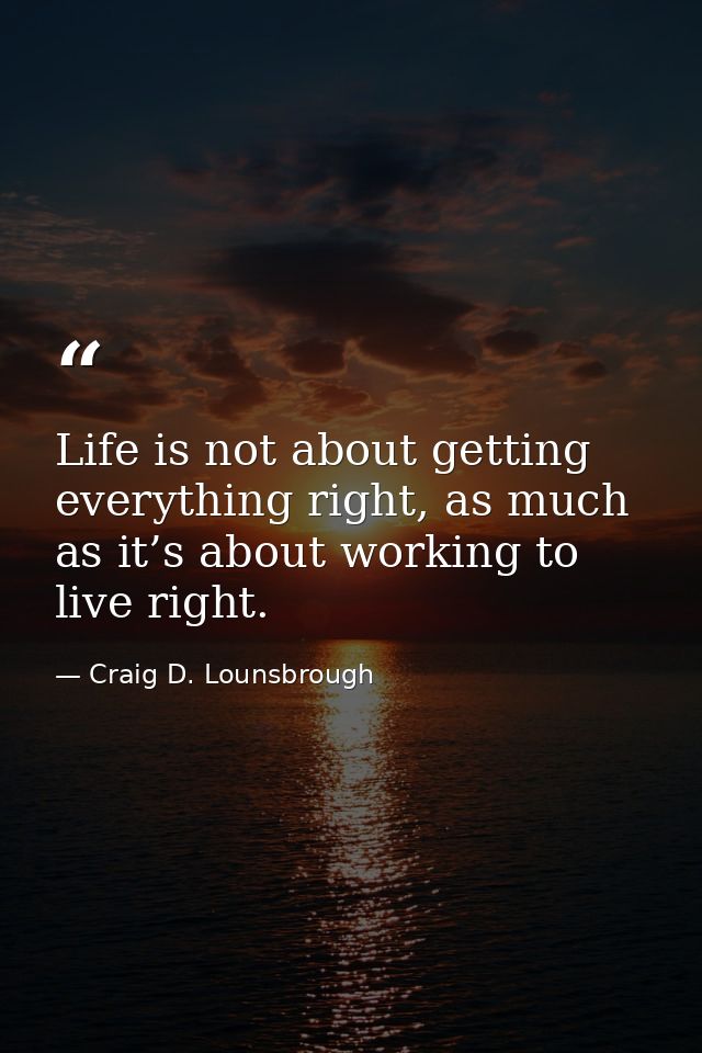 Life is not about getting everything right, as much as it’s about working to live right. — Craig D. Lounsbrough