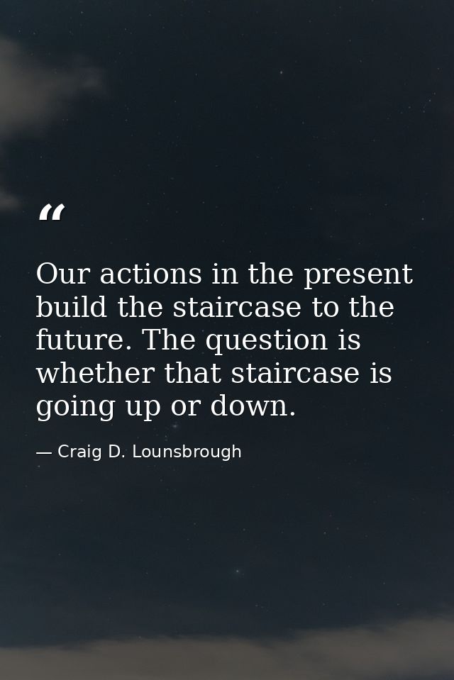 Our actions in the present build the staircase to the future. The question is whether that staircase is going up or down — Craig D. Lounsbrough