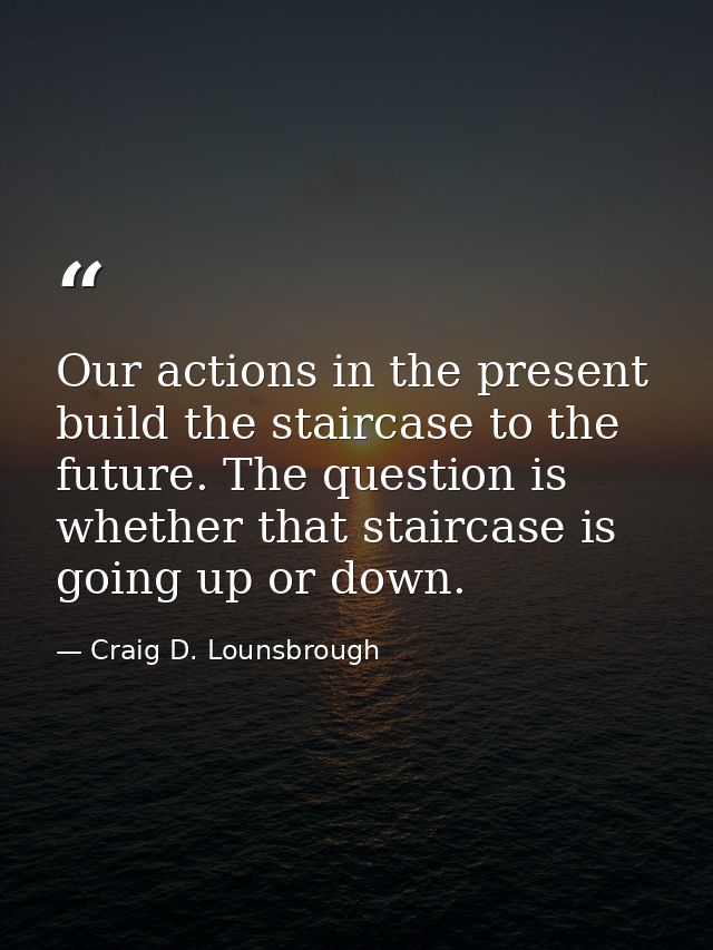 Our actions in the present build the staircase to the future. The question is whether that staircase is going up or down — Craig D. Lounsbrough