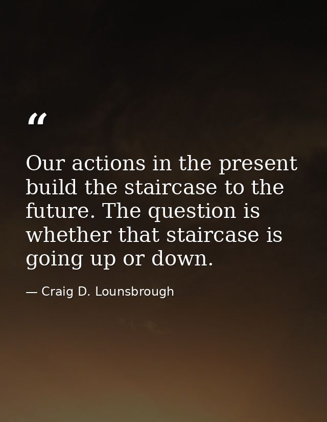 Our actions in the present build the staircase to the future. The question is whether that staircase is going up or down — Craig D. Lounsbrough