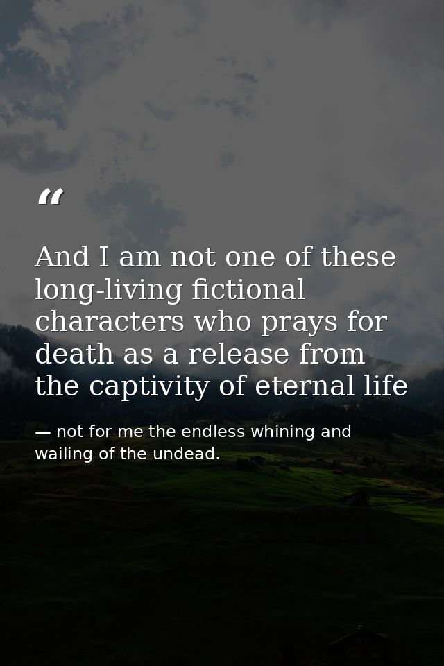 And I am not one of these long-living fictional characters who prays for death as a release from the captivity of eterna — not for me the endless whining and wailing of the undead.