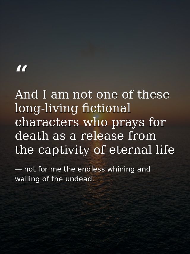 And I am not one of these long-living fictional characters who prays for death as a release from the captivity of eterna — not for me the endless whining and wailing of the undead.