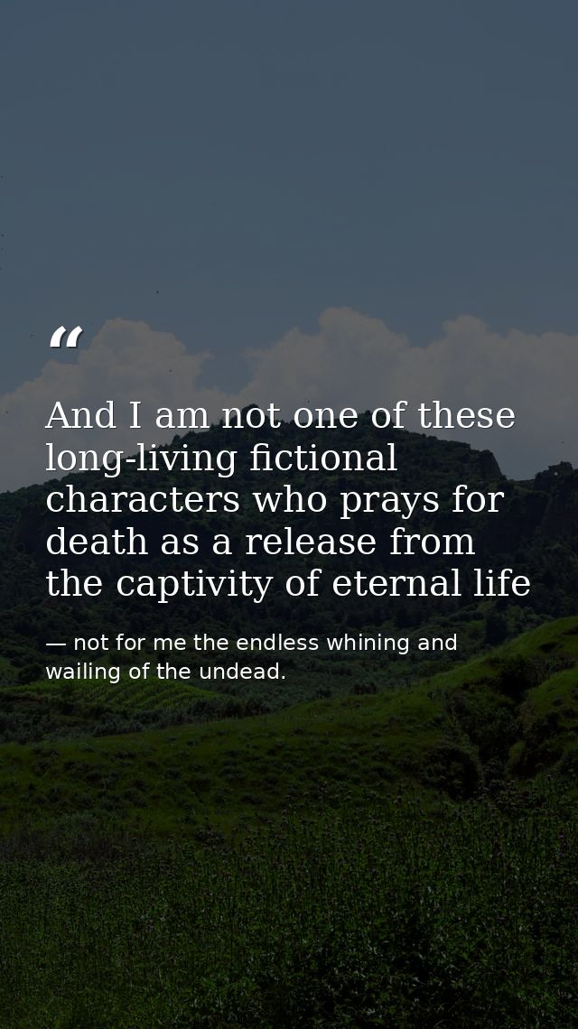 And I am not one of these long-living fictional characters who prays for death as a release from the captivity of eterna — not for me the endless whining and wailing of the undead.