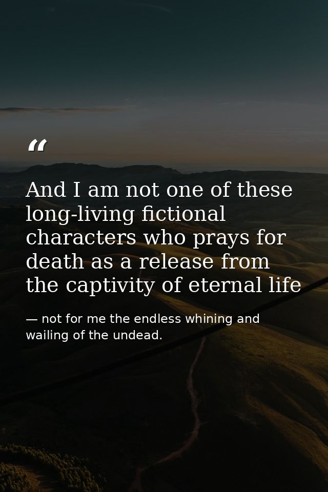 And I am not one of these long-living fictional characters who prays for death as a release from the captivity of eterna — not for me the endless whining and wailing of the undead.