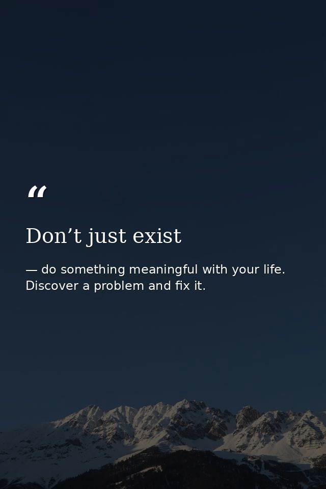 Don’t just exist — do something meaningful with your life. Discover a problem and fix it.