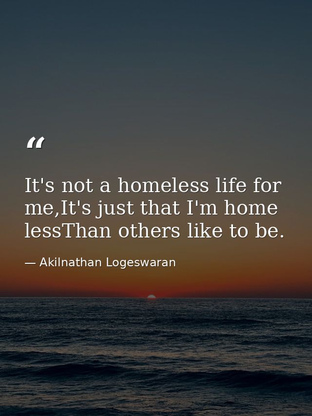 It's not a homeless life for me,It's just that I'm home lessThan others like to be. — Akilnathan Logeswaran