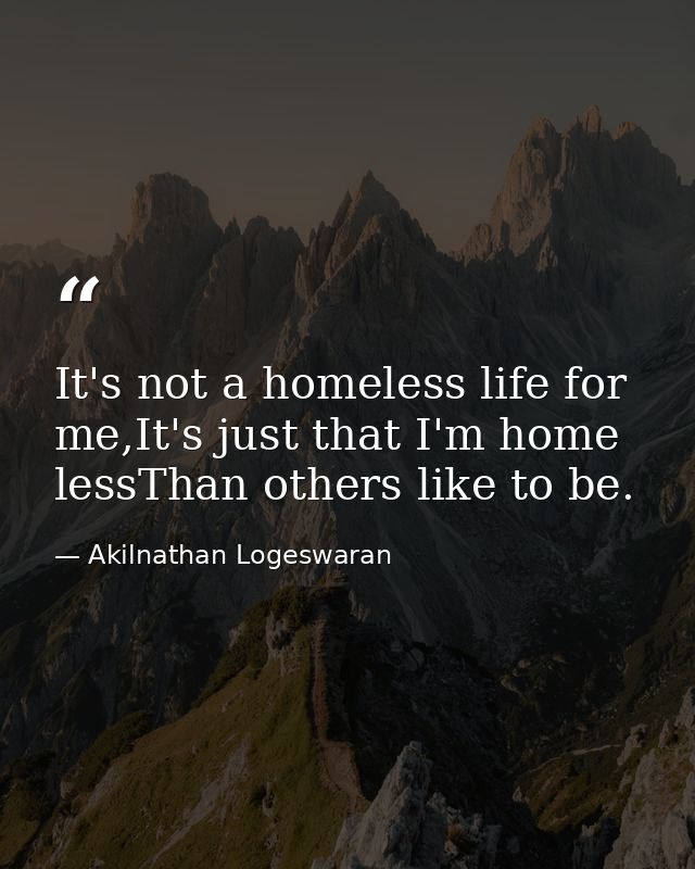 It's not a homeless life for me,It's just that I'm home lessThan others like to be. — Akilnathan Logeswaran