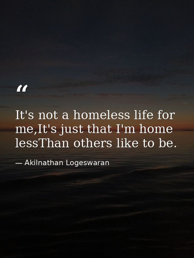 It's not a homeless life for me,It's just that I'm home lessThan others like to be. — Akilnathan Logeswaran