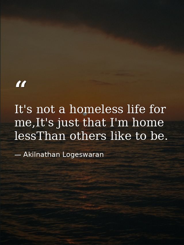 It's not a homeless life for me,It's just that I'm home lessThan others like to be. — Akilnathan Logeswaran