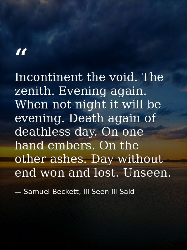 Incontinent the void. The zenith. Evening again. When not night it will be evening. Death again of deathless day. On one — Samuel Beckett, Ill Seen Ill Said