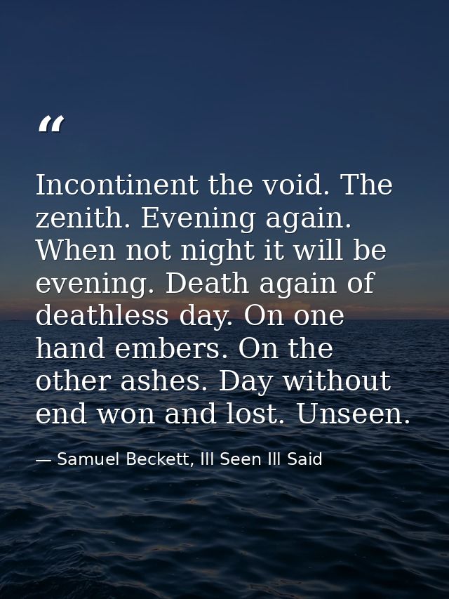Incontinent the void. The zenith. Evening again. When not night it will be evening. Death again of deathless day. On one — Samuel Beckett, Ill Seen Ill Said