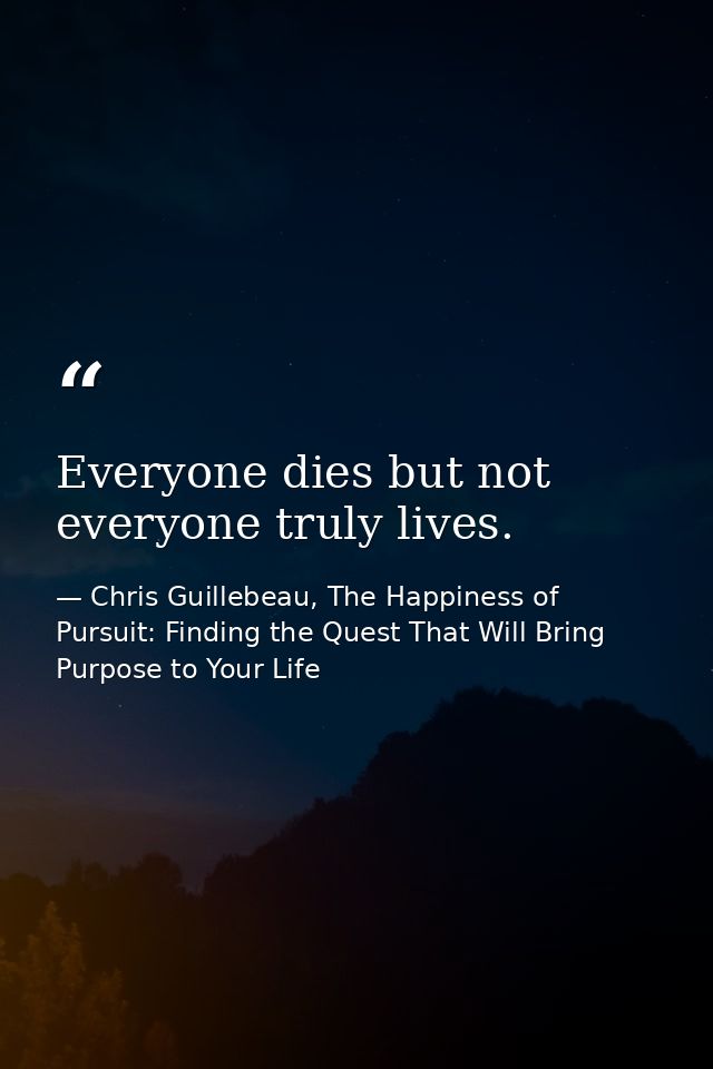 Everyone dies but not everyone truly lives. — Chris Guillebeau, The Happiness of Pursuit: Finding the Quest That Will Bring Purpose to Your Life