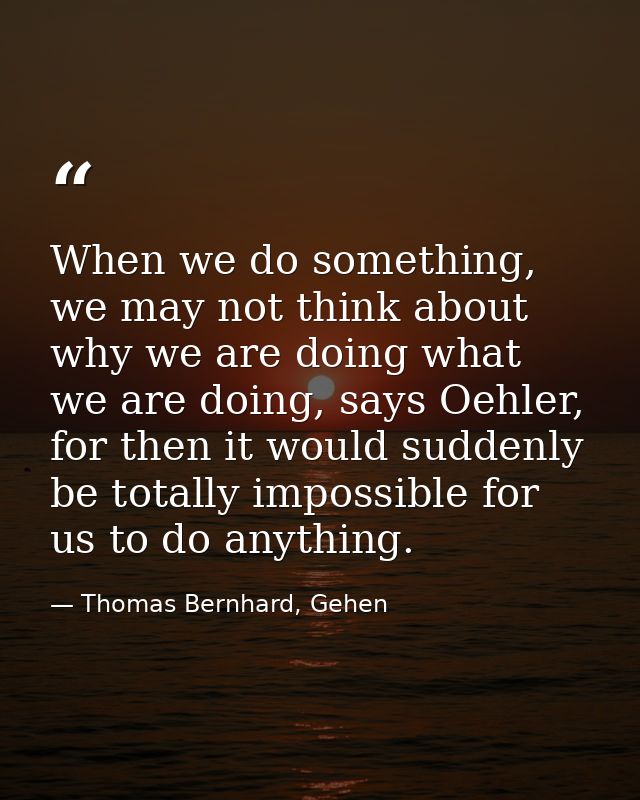 When we do something, we may not think about why we are doing what we are doing, says Oehler, for then it would suddenly — Thomas Bernhard, Gehen