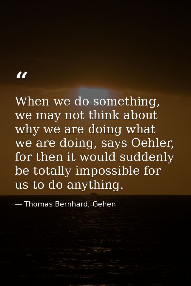 When we do something, we may not think about why we are doing what we are doing, says Oehler, for then it would suddenly — Thomas Bernhard, Gehen
