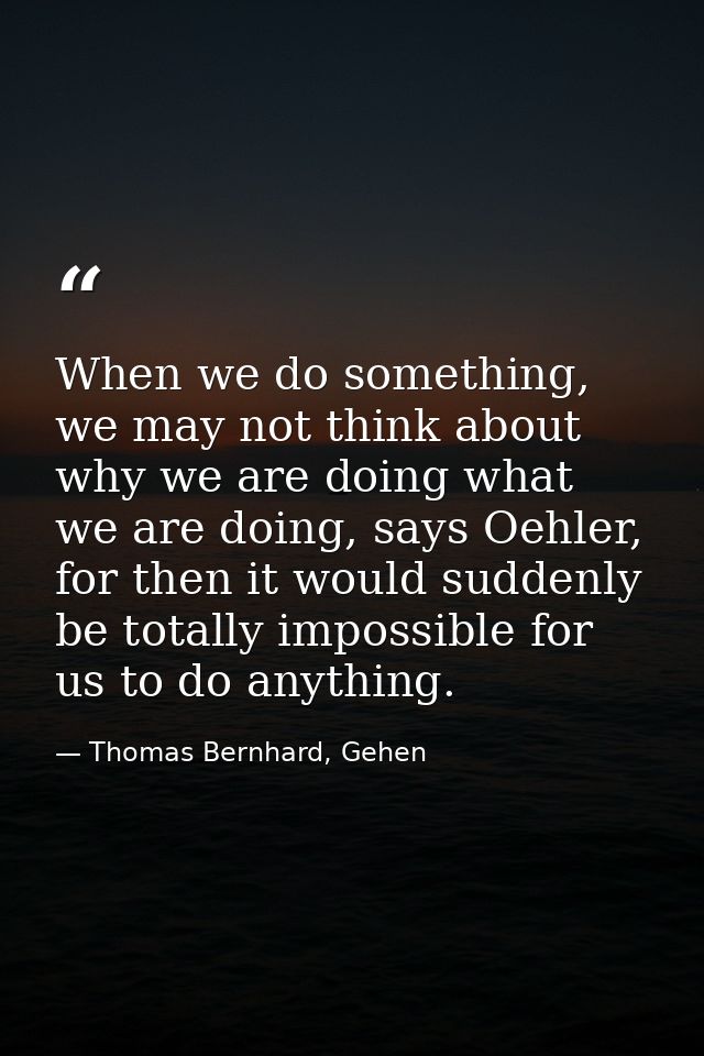 When we do something, we may not think about why we are doing what we are doing, says Oehler, for then it would suddenly — Thomas Bernhard, Gehen