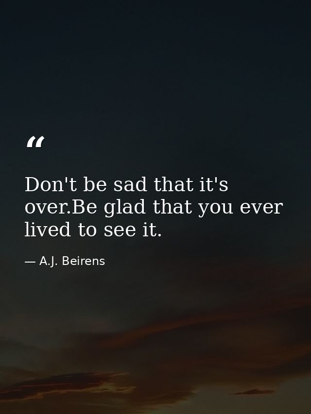 Don't be sad that it's over.Be glad that you ever lived to see it. — A.J. Beirens