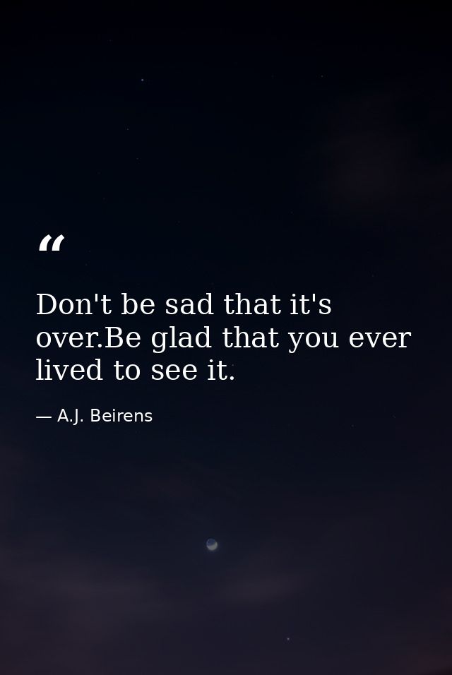 Don't be sad that it's over.Be glad that you ever lived to see it. — A.J. Beirens