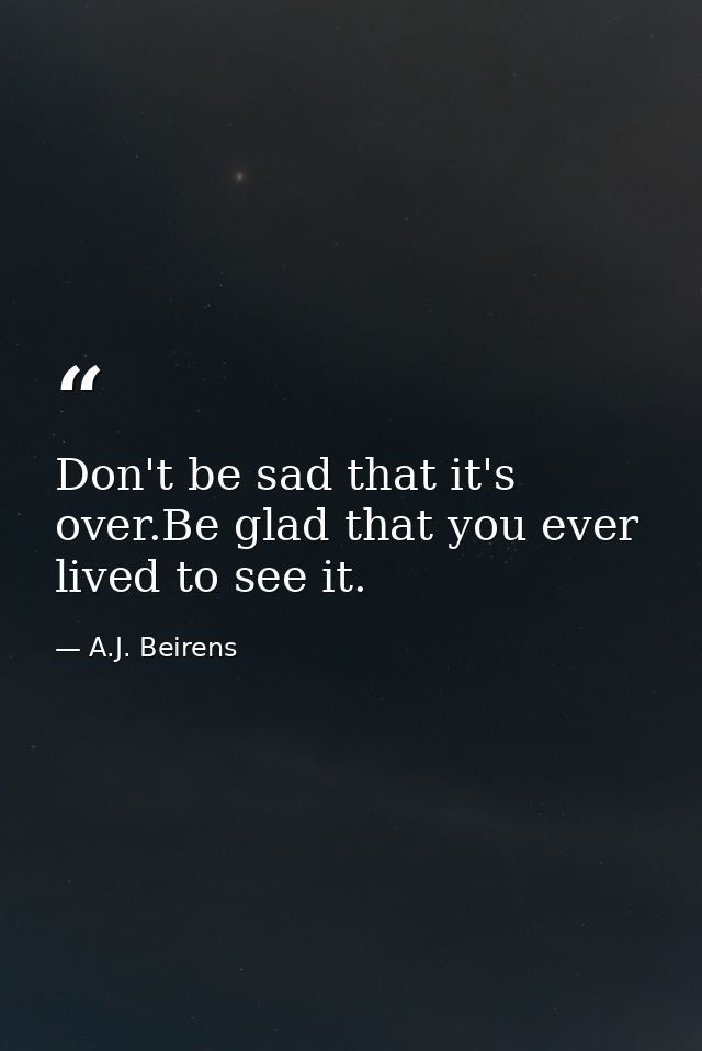 Don't be sad that it's over.Be glad that you ever lived to see it. — A.J. Beirens