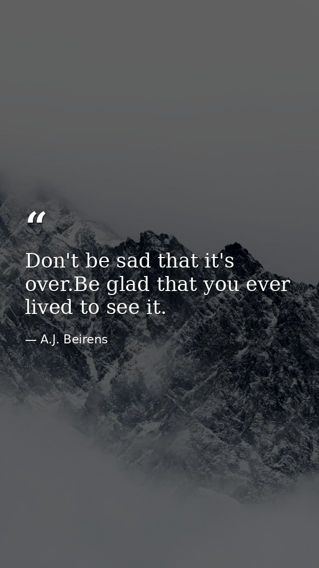 Don't be sad that it's over.Be glad that you ever lived to see it. — A.J. Beirens