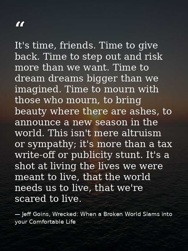 It's time, friends. Time to give back. Time to step out and risk more than we want. Time to dream dreams bigger than we  — Jeff Goins, Wrecked: When a Broken World Slams into your Comfortable Life