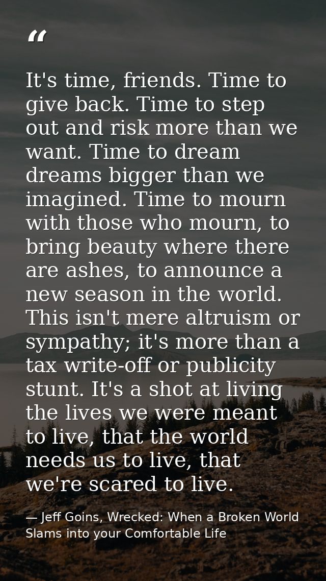 It's time, friends. Time to give back. Time to step out and risk more than we want. Time to dream dreams bigger than we  — Jeff Goins, Wrecked: When a Broken World Slams into your Comfortable Life