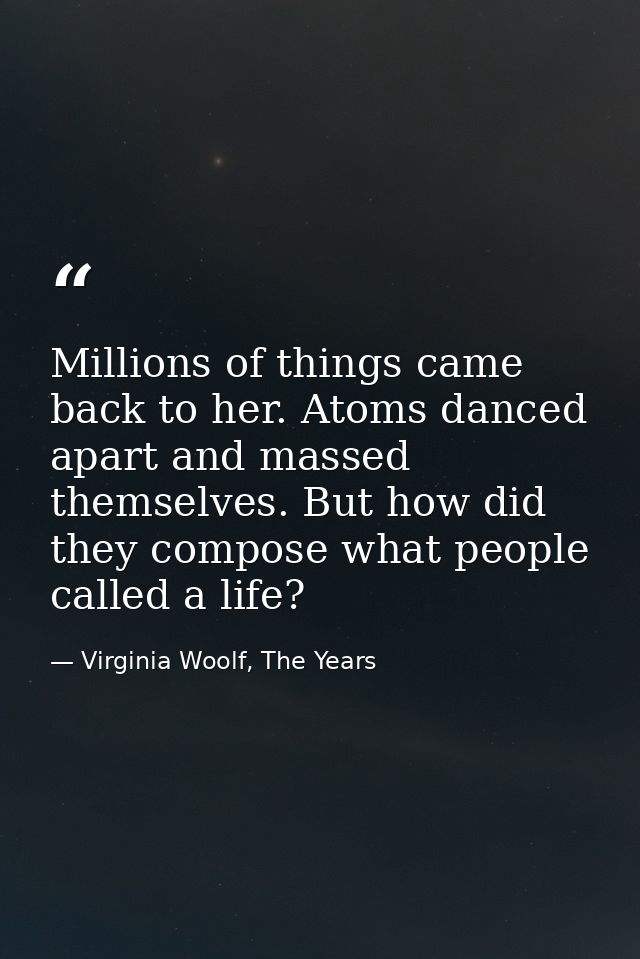 Millions of things came back to her. Atoms danced apart and massed themselves. But how did they compose what people call — Virginia Woolf, The Years