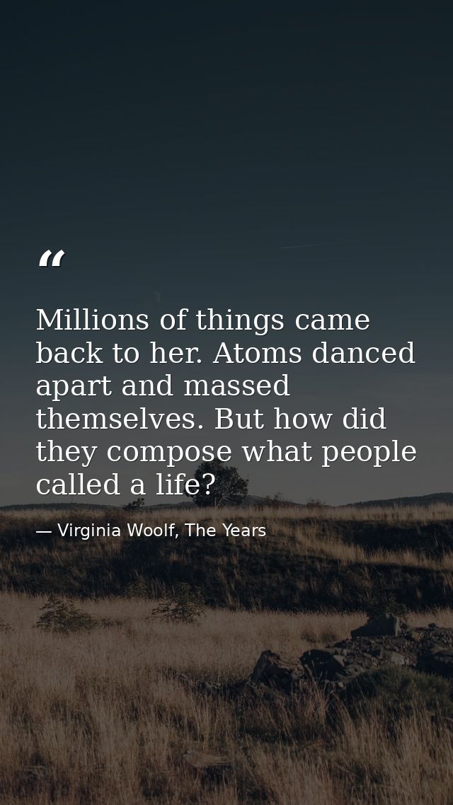 Millions of things came back to her. Atoms danced apart and massed themselves. But how did they compose what people call — Virginia Woolf, The Years