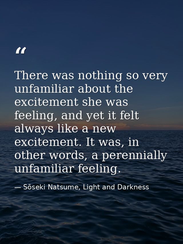 There was nothing so very unfamiliar about the excitement she was feeling, and yet it felt always like a new excitement. — Sōseki Natsume, Light and Darkness