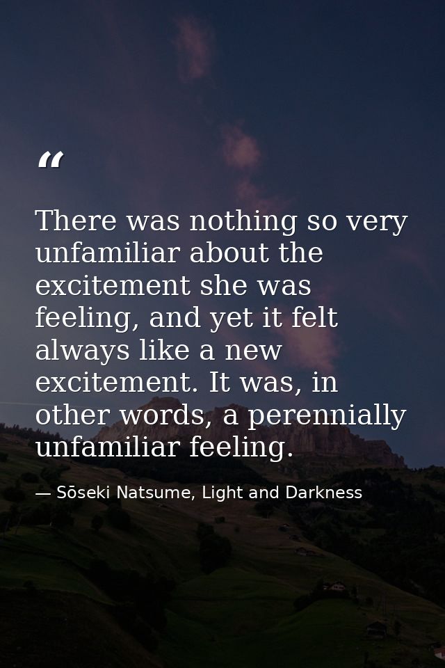 There was nothing so very unfamiliar about the excitement she was feeling, and yet it felt always like a new excitement. — Sōseki Natsume, Light and Darkness