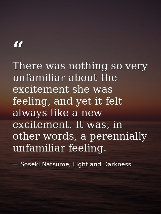 There was nothing so very unfamiliar about the excitement she was feeling, and yet it felt always like a new excitement. — Sōseki Natsume, Light and Darkness