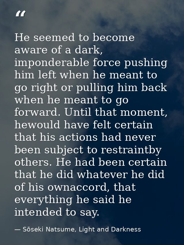 He seemed to become aware of a dark, imponderable force pushing him left when he meant to go right or pulling him back w — Sōseki Natsume, Light and Darkness