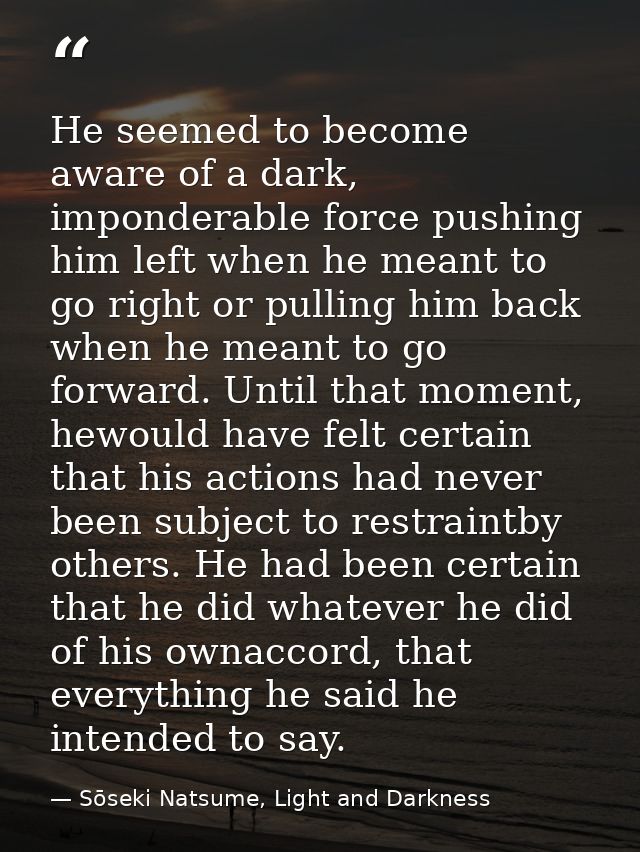 He seemed to become aware of a dark, imponderable force pushing him left when he meant to go right or pulling him back w — Sōseki Natsume, Light and Darkness