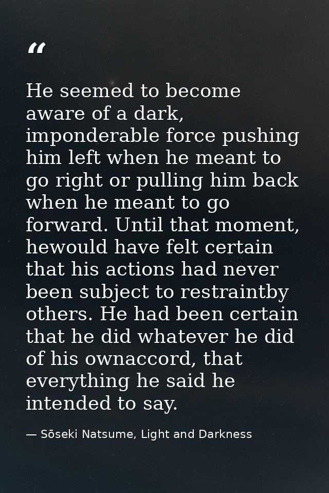 He seemed to become aware of a dark, imponderable force pushing him left when he meant to go right or pulling him back w — Sōseki Natsume, Light and Darkness