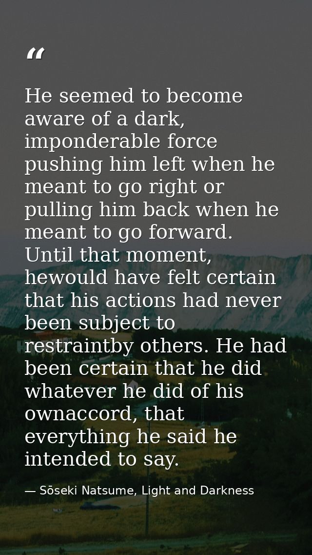 He seemed to become aware of a dark, imponderable force pushing him left when he meant to go right or pulling him back w — Sōseki Natsume, Light and Darkness