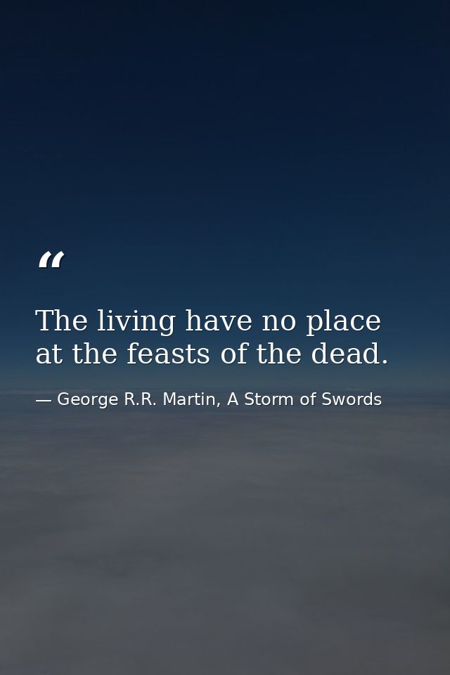 The living have no place at the feasts of the dead. — George R.R. Martin, A Storm of Swords