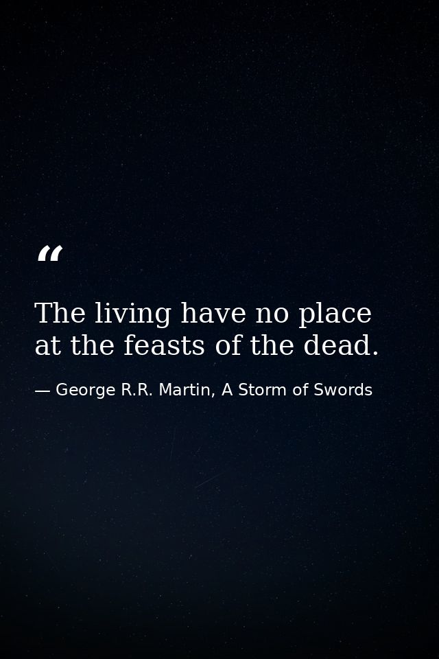 The living have no place at the feasts of the dead. — George R.R. Martin, A Storm of Swords