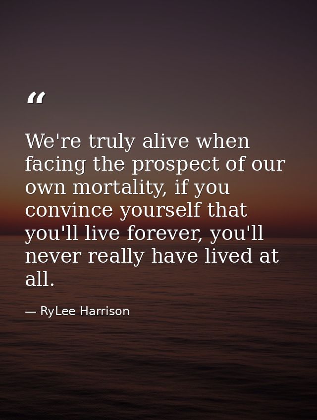 We're truly alive when facing the prospect of our own mortality, if you convince yourself that you'll live forever, you' — RyLee Harrison