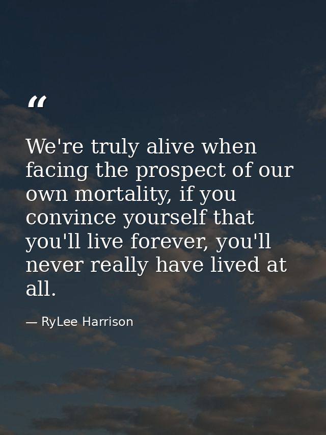We're truly alive when facing the prospect of our own mortality, if you convince yourself that you'll live forever, you' — RyLee Harrison
