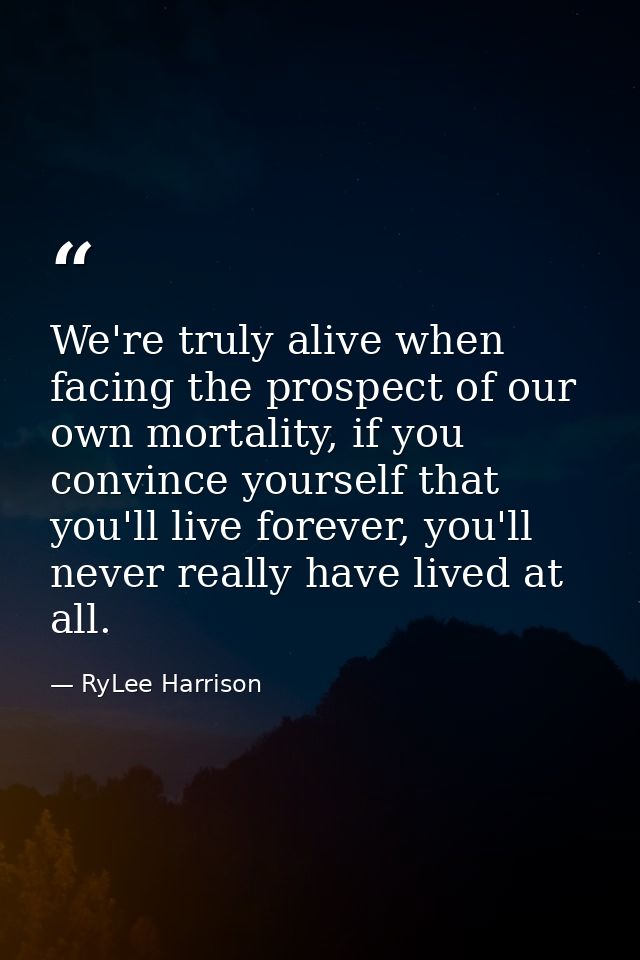 We're truly alive when facing the prospect of our own mortality, if you convince yourself that you'll live forever, you' — RyLee Harrison