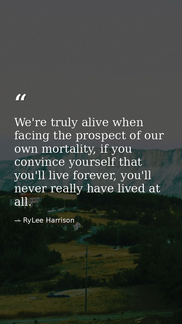 We're truly alive when facing the prospect of our own mortality, if you convince yourself that you'll live forever, you' — RyLee Harrison