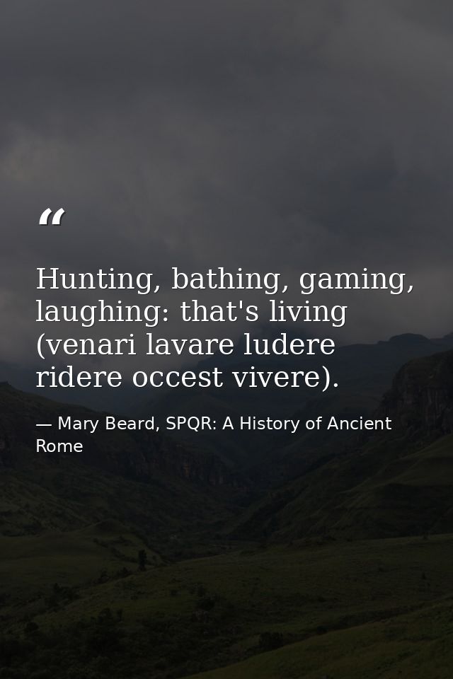 Hunting, bathing, gaming, laughing: that's living (venari lavare ludere ridere occest vivere). — Mary Beard, SPQR: A History of Ancient Rome
