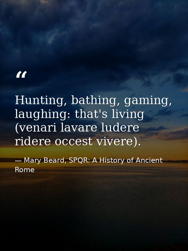 Hunting, bathing, gaming, laughing: that's living (venari lavare ludere ridere occest vivere). — Mary Beard, SPQR: A History of Ancient Rome
