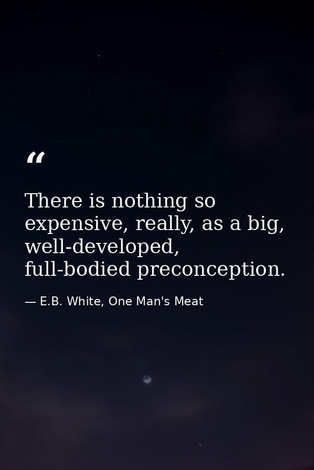 There is nothing so expensive, really, as a big, well-developed, full-bodied preconception. — E.B. White, One Man's Meat
