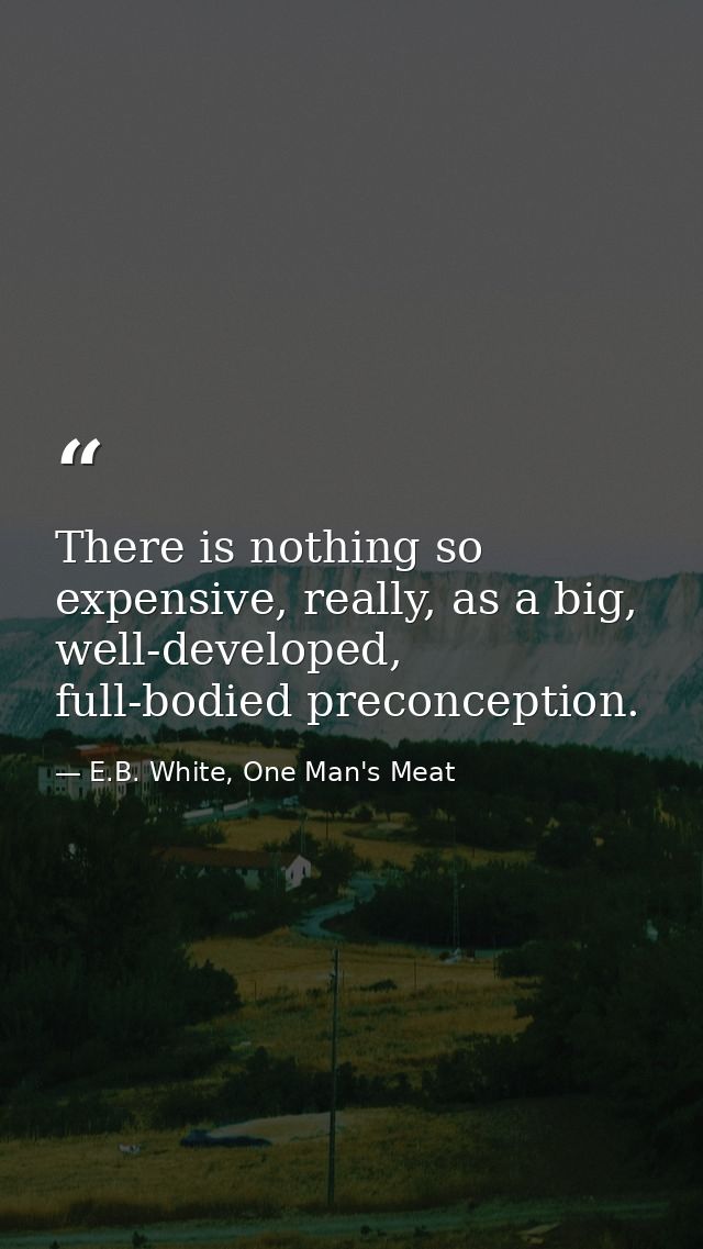 There is nothing so expensive, really, as a big, well-developed, full-bodied preconception. — E.B. White, One Man's Meat