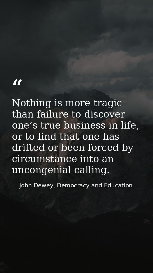 Nothing is more tragic than failure to discover one’s true business in life, or to find that one has drifted or been for — John Dewey, Democracy and Education