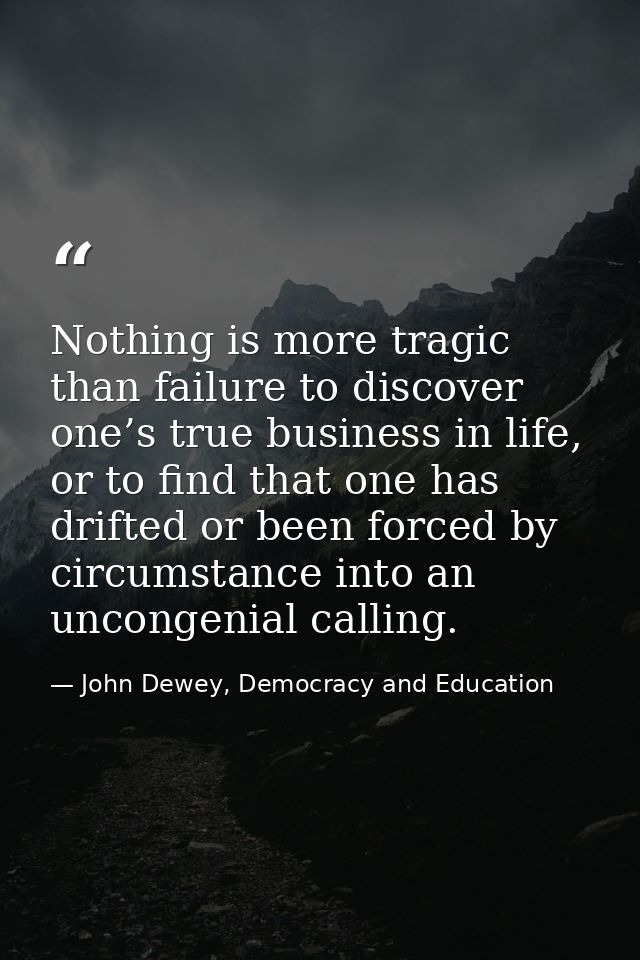 Nothing is more tragic than failure to discover one’s true business in life, or to find that one has drifted or been for — John Dewey, Democracy and Education