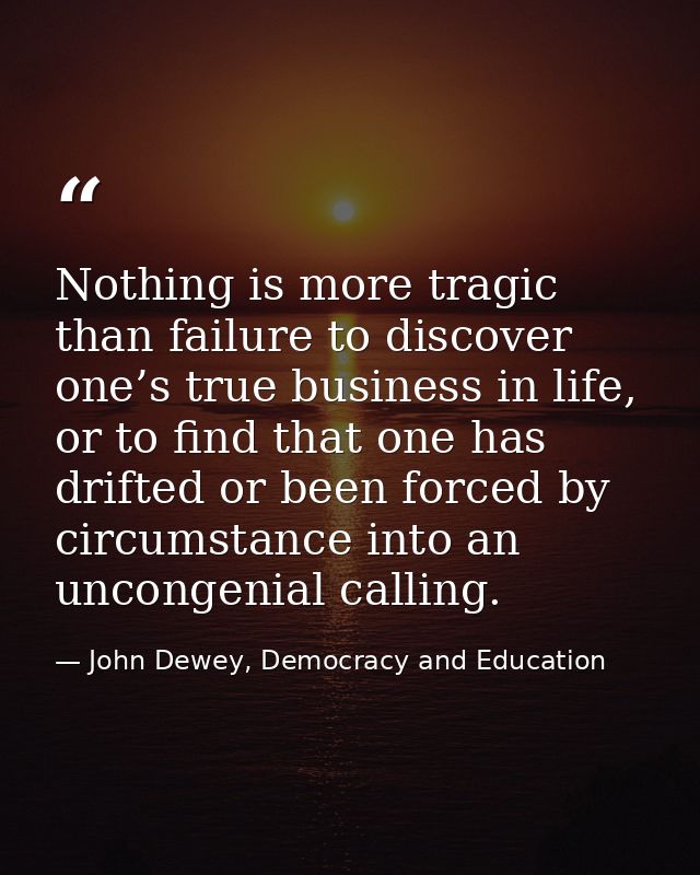 Nothing is more tragic than failure to discover one’s true business in life, or to find that one has drifted or been for — John Dewey, Democracy and Education