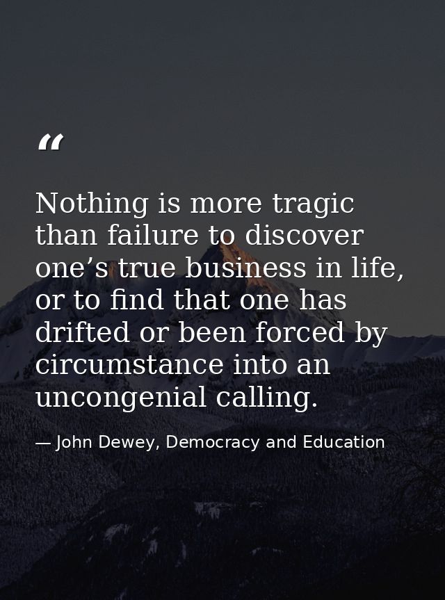 Nothing is more tragic than failure to discover one’s true business in life, or to find that one has drifted or been for — John Dewey, Democracy and Education